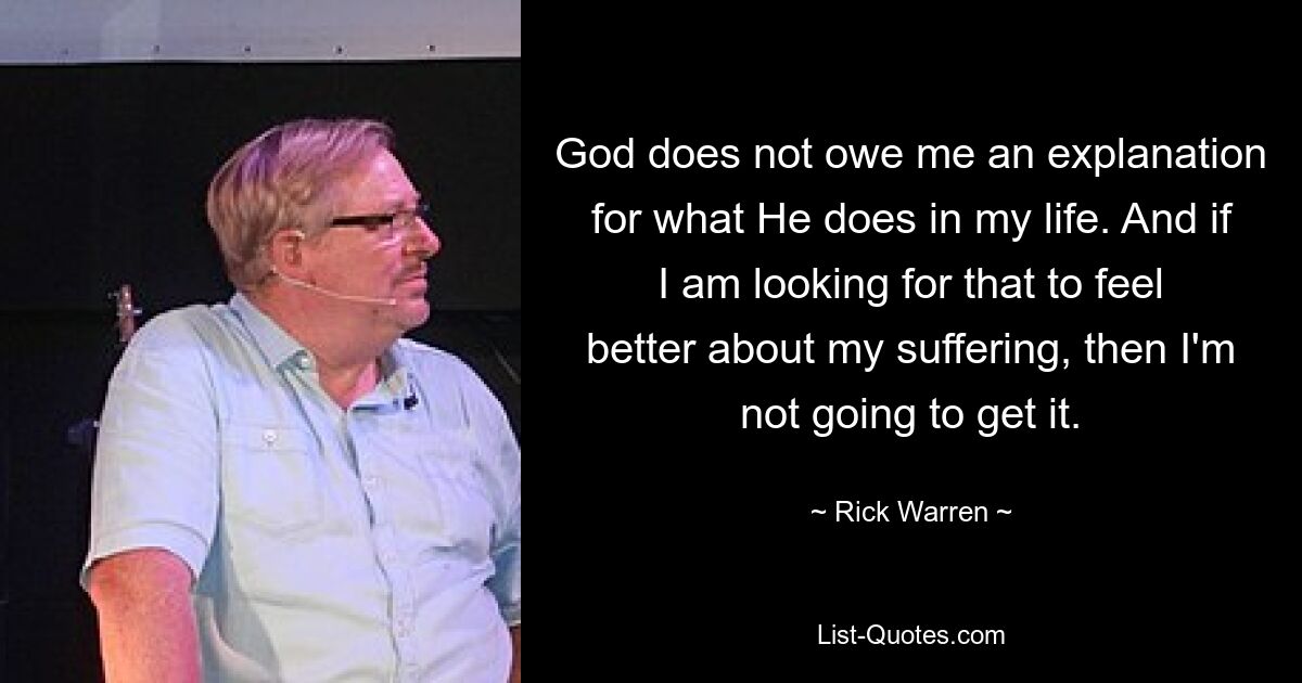 God does not owe me an explanation for what He does in my life. And if I am looking for that to feel better about my suffering, then I'm not going to get it. — © Rick Warren