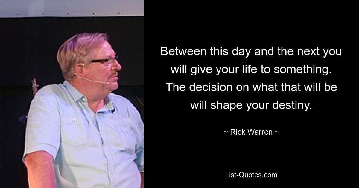 Between this day and the next you will give your life to something. The decision on what that will be will shape your destiny. — © Rick Warren