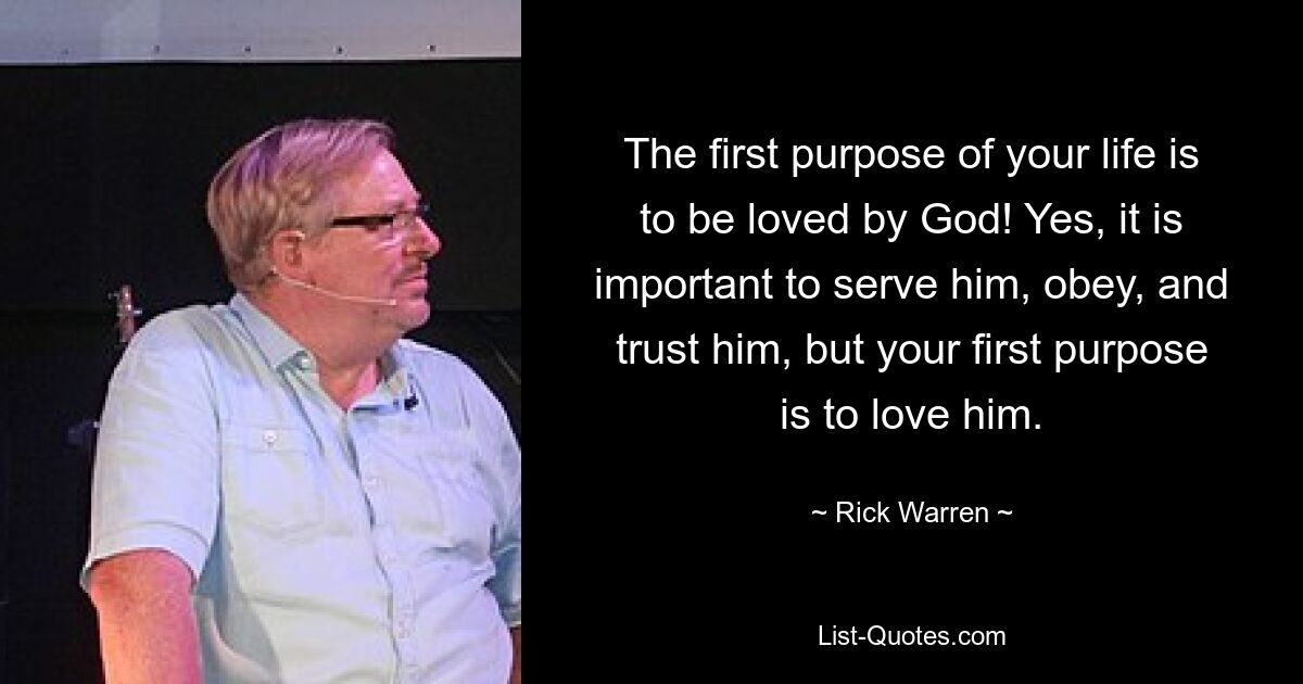 The first purpose of your life is to be loved by God! Yes, it is important to serve him, obey, and trust him, but your first purpose is to love him. — © Rick Warren