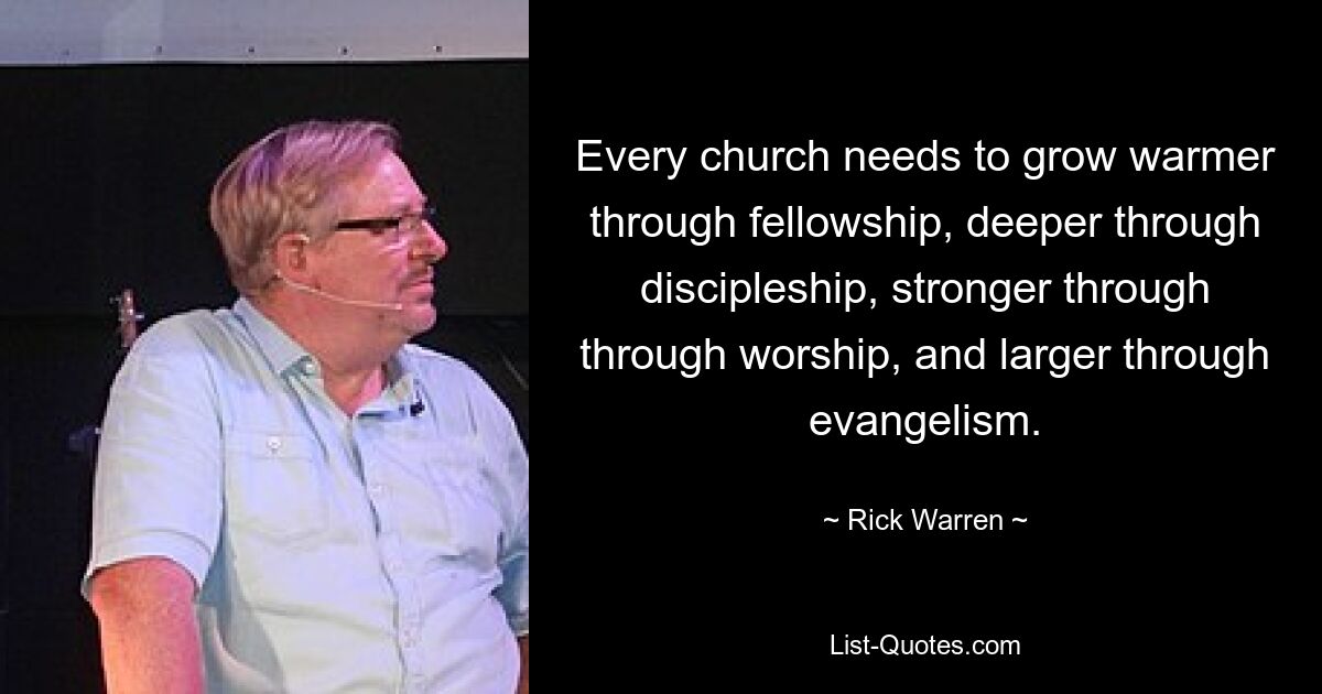 Every church needs to grow warmer through fellowship, deeper through discipleship, stronger through through worship, and larger through evangelism. — © Rick Warren