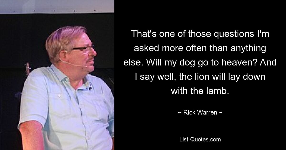 That's one of those questions I'm asked more often than anything else. Will my dog go to heaven? And I say well, the lion will lay down with the lamb. — © Rick Warren