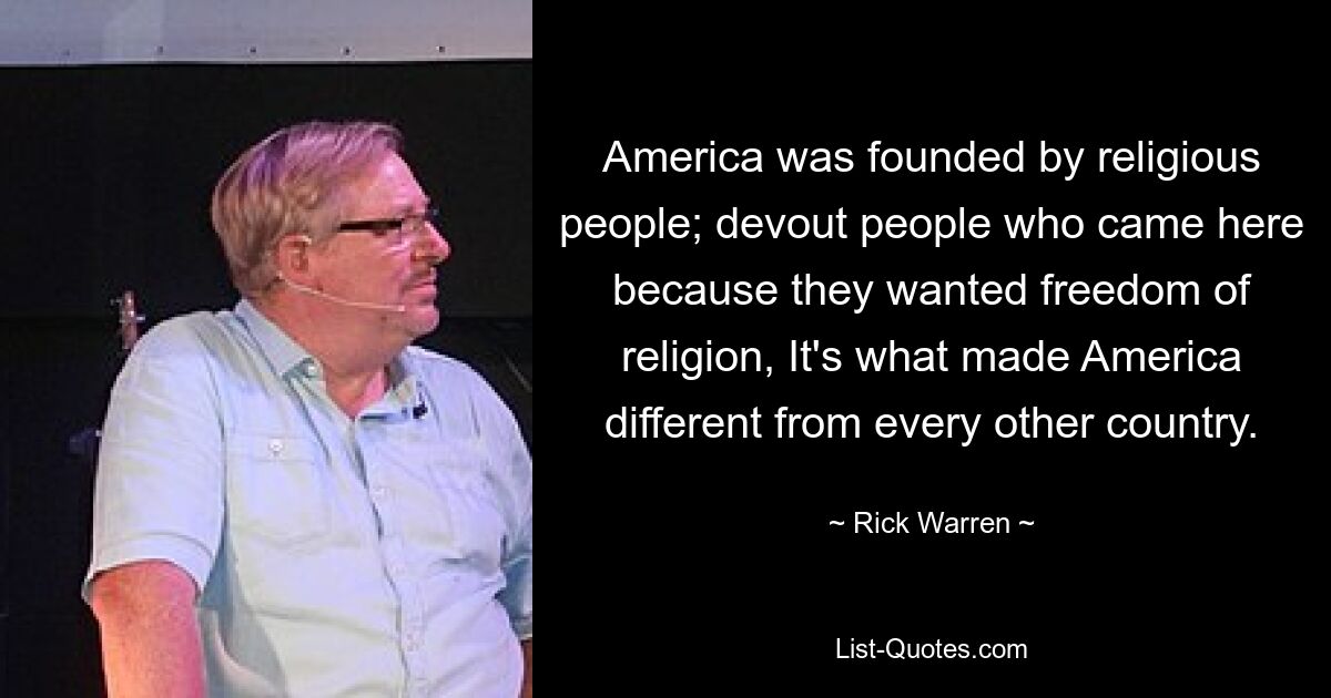 America was founded by religious people; devout people who came here because they wanted freedom of religion, It's what made America different from every other country. — © Rick Warren