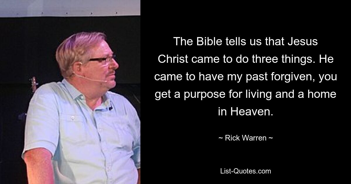 The Bible tells us that Jesus Christ came to do three things. He came to have my past forgiven, you get a purpose for living and a home in Heaven. — © Rick Warren