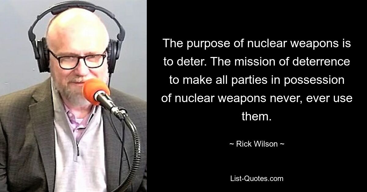 The purpose of nuclear weapons is to deter. The mission of deterrence to make all parties in possession of nuclear weapons never, ever use them. — © Rick Wilson