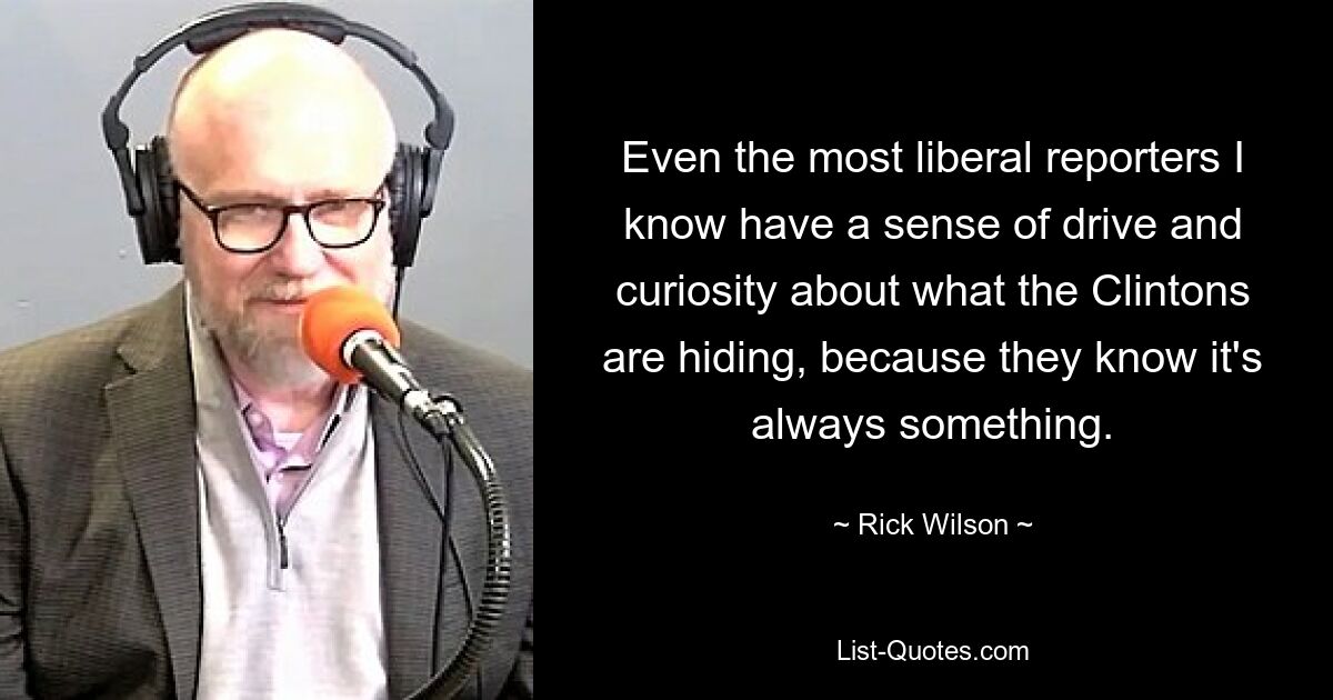 Even the most liberal reporters I know have a sense of drive and curiosity about what the Clintons are hiding, because they know it's always something. — © Rick Wilson