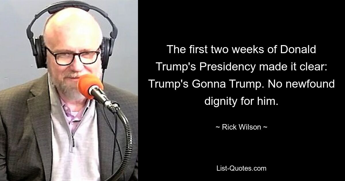 The first two weeks of Donald Trump's Presidency made it clear: Trump's Gonna Trump. No newfound dignity for him. — © Rick Wilson