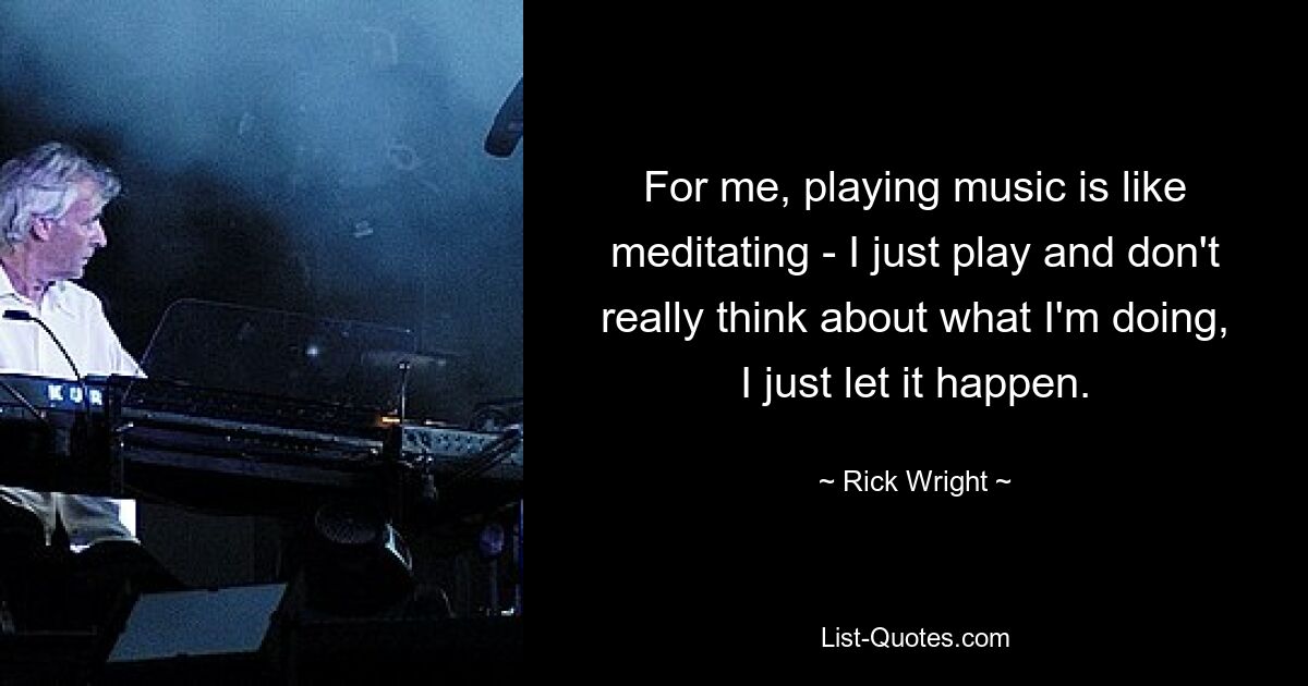 For me, playing music is like meditating - I just play and don't really think about what I'm doing, I just let it happen. — © Rick Wright