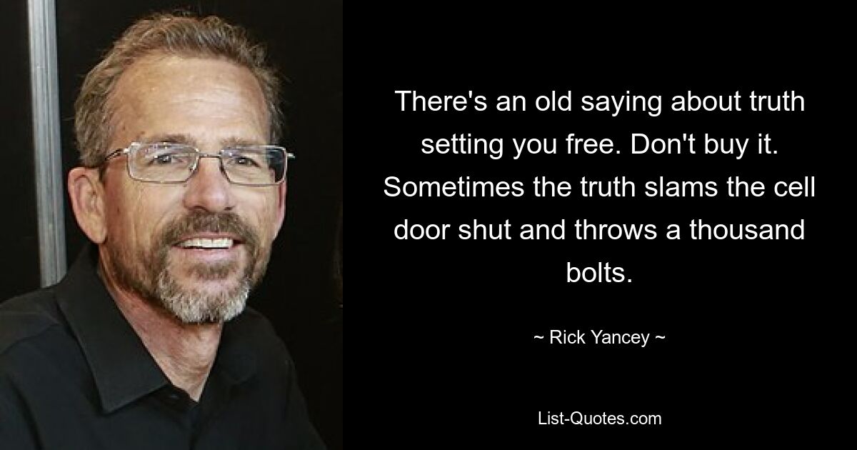 There's an old saying about truth setting you free. Don't buy it. Sometimes the truth slams the cell door shut and throws a thousand bolts. — © Rick Yancey