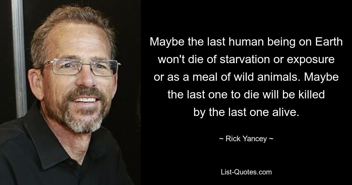 Maybe the last human being on Earth won't die of starvation or exposure or as a meal of wild animals. Maybe the last one to die will be killed by the last one alive. — © Rick Yancey