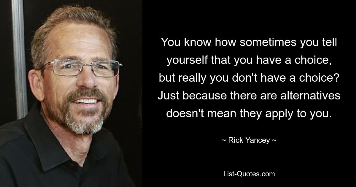 You know how sometimes you tell yourself that you have a choice, but really you don't have a choice? Just because there are alternatives doesn't mean they apply to you. — © Rick Yancey