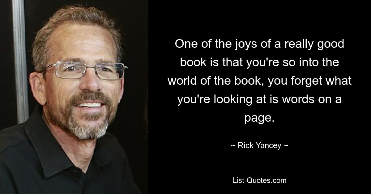 One of the joys of a really good book is that you're so into the world of the book, you forget what you're looking at is words on a page. — © Rick Yancey