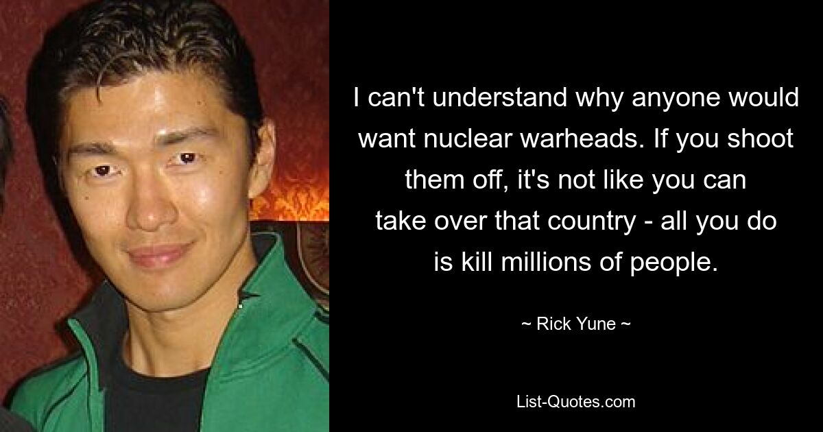 I can't understand why anyone would want nuclear warheads. If you shoot them off, it's not like you can take over that country - all you do is kill millions of people. — © Rick Yune