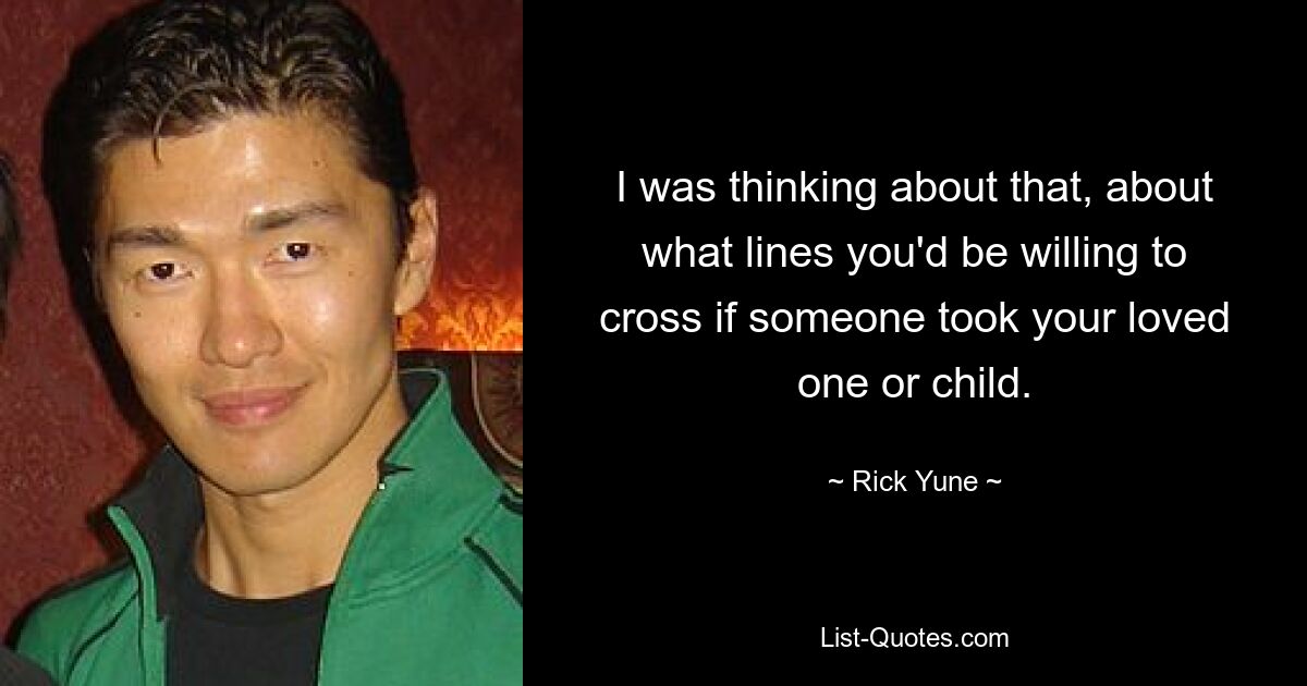 I was thinking about that, about what lines you'd be willing to cross if someone took your loved one or child. — © Rick Yune