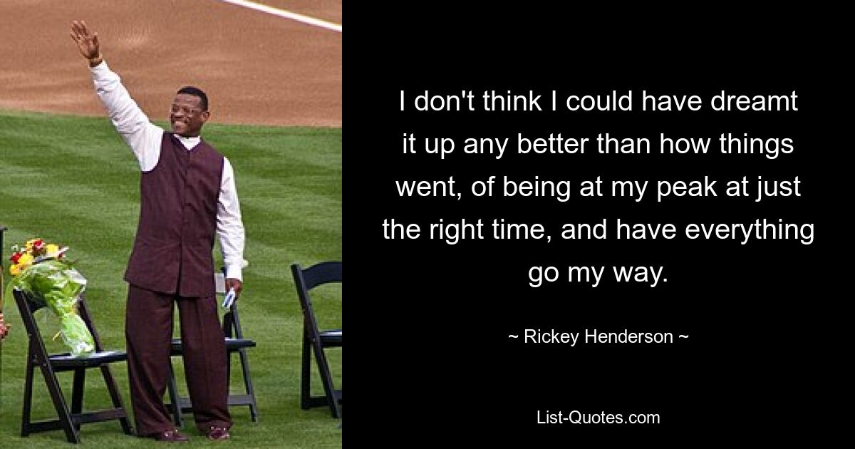 I don't think I could have dreamt it up any better than how things went, of being at my peak at just the right time, and have everything go my way. — © Rickey Henderson