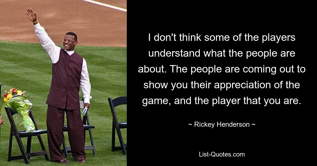 I don't think some of the players understand what the people are about. The people are coming out to show you their appreciation of the game, and the player that you are. — © Rickey Henderson