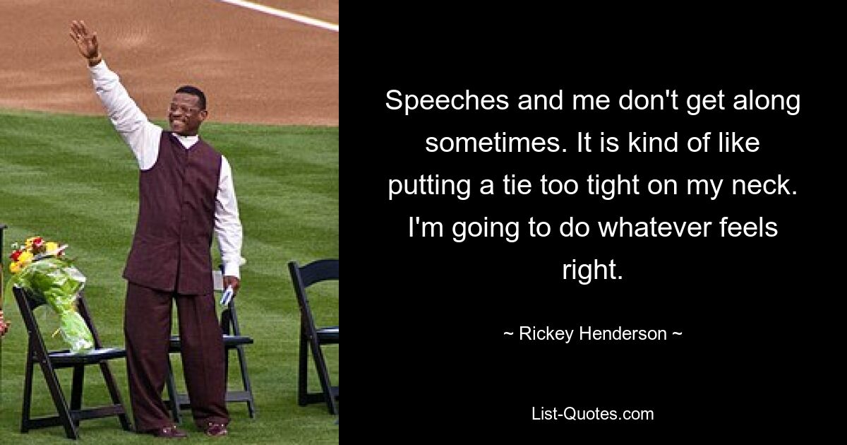 Speeches and me don't get along sometimes. It is kind of like putting a tie too tight on my neck. I'm going to do whatever feels right. — © Rickey Henderson