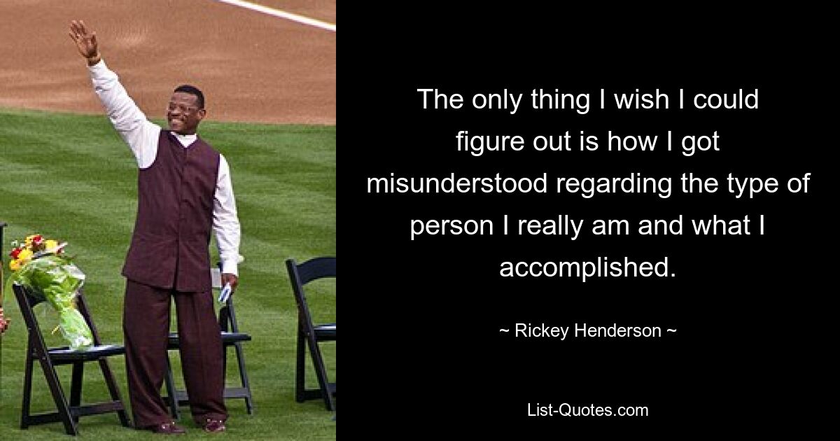 The only thing I wish I could figure out is how I got misunderstood regarding the type of person I really am and what I accomplished. — © Rickey Henderson