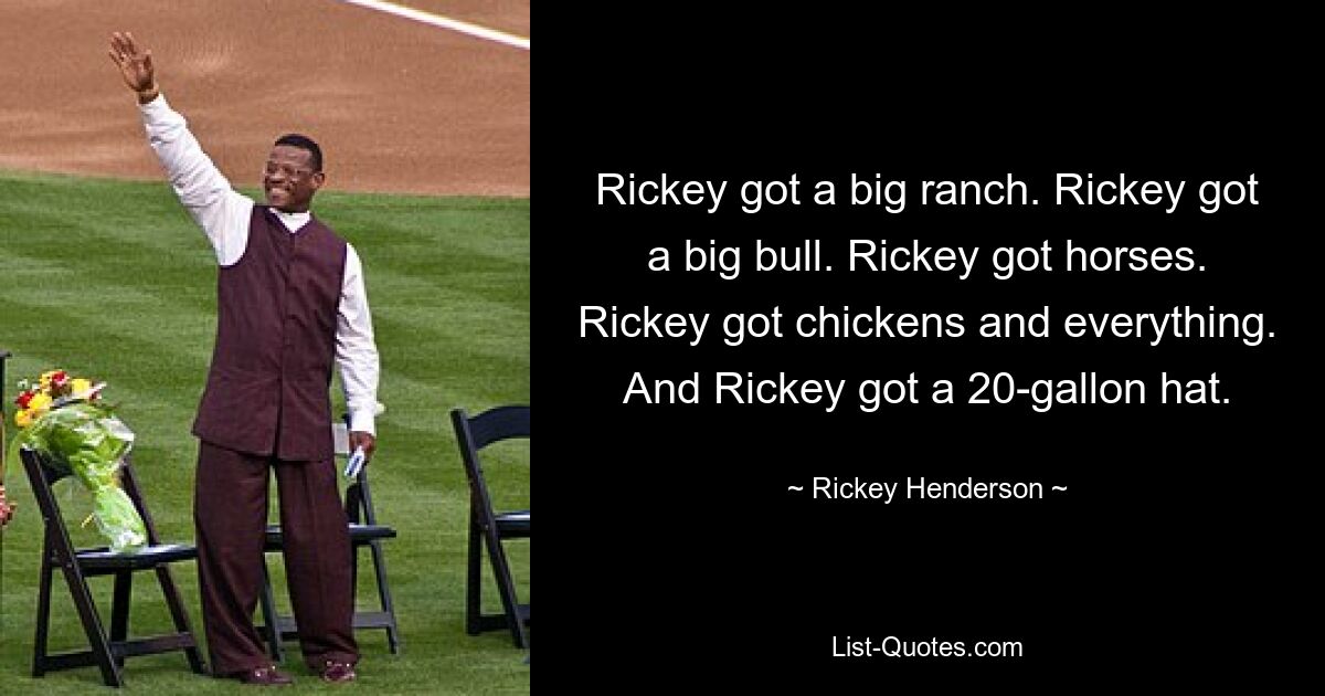 Rickey got a big ranch. Rickey got a big bull. Rickey got horses. Rickey got chickens and everything. And Rickey got a 20-gallon hat. — © Rickey Henderson