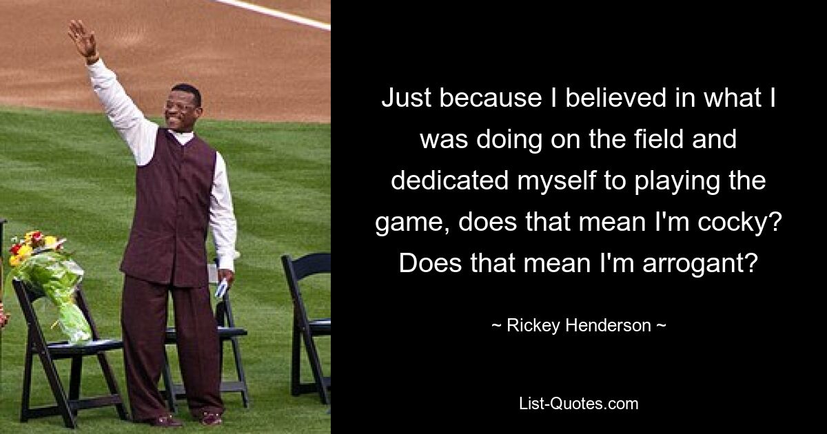 Just because I believed in what I was doing on the field and dedicated myself to playing the game, does that mean I'm cocky? Does that mean I'm arrogant? — © Rickey Henderson