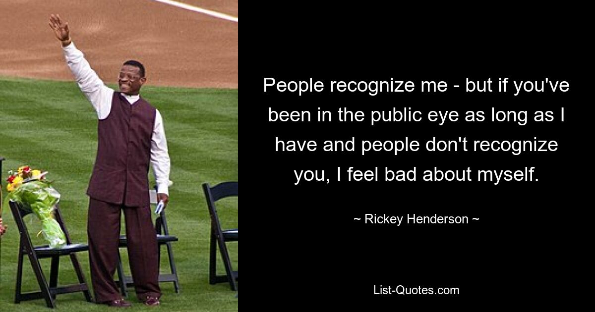 People recognize me - but if you've been in the public eye as long as I have and people don't recognize you, I feel bad about myself. — © Rickey Henderson