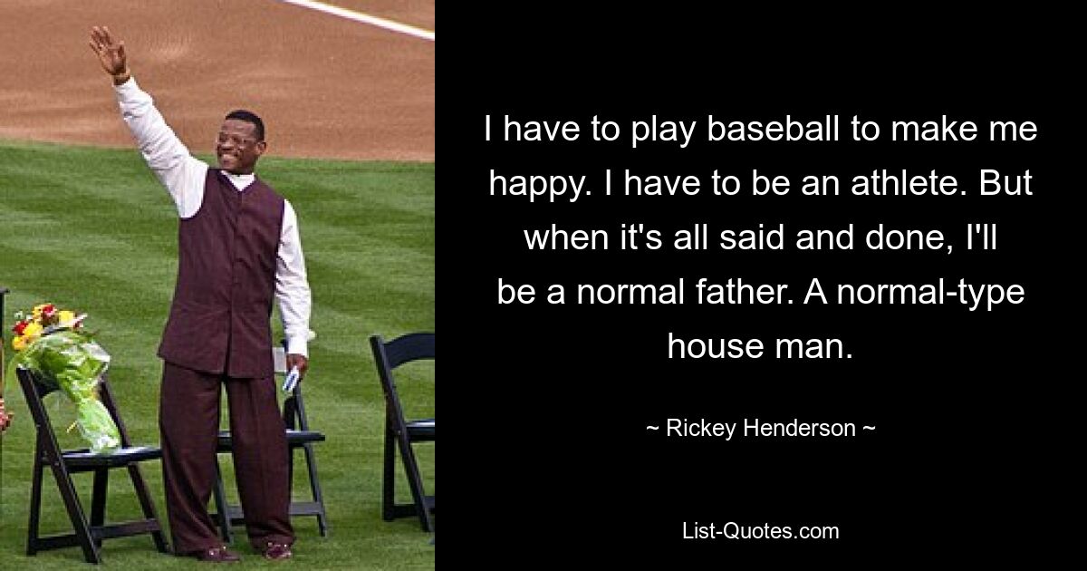 I have to play baseball to make me happy. I have to be an athlete. But when it's all said and done, I'll be a normal father. A normal-type house man. — © Rickey Henderson