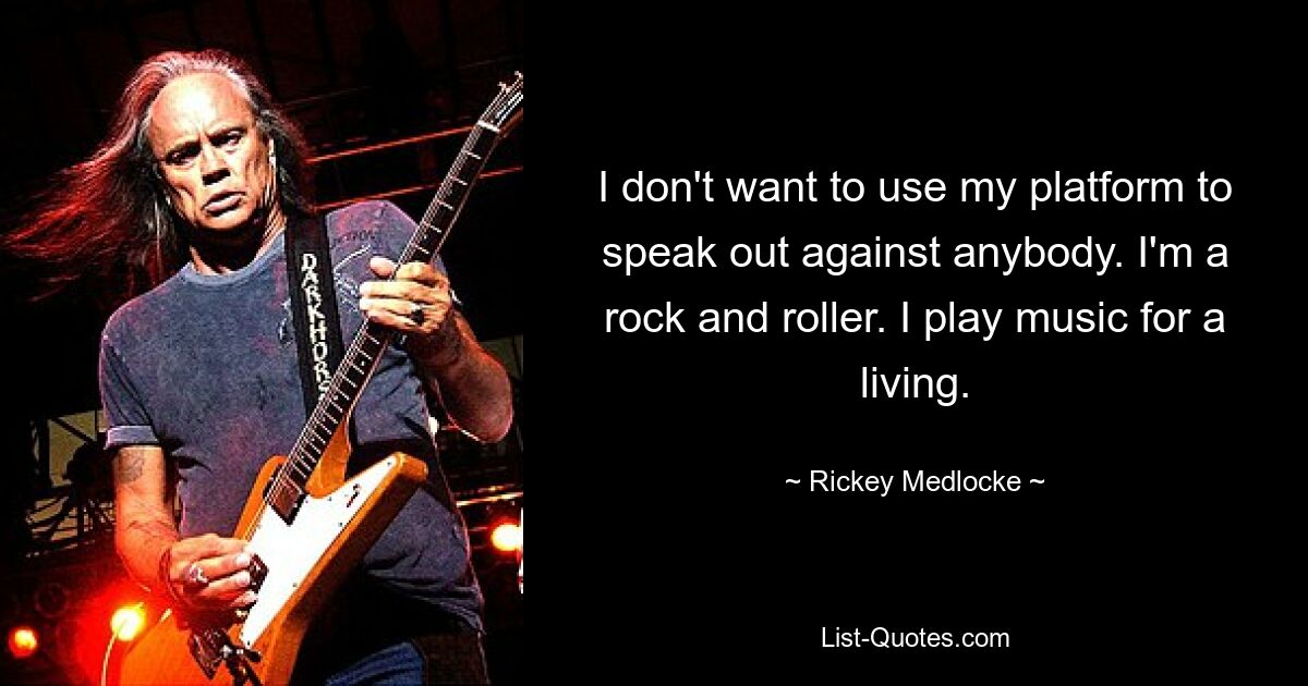 I don't want to use my platform to speak out against anybody. I'm a rock and roller. I play music for a living. — © Rickey Medlocke