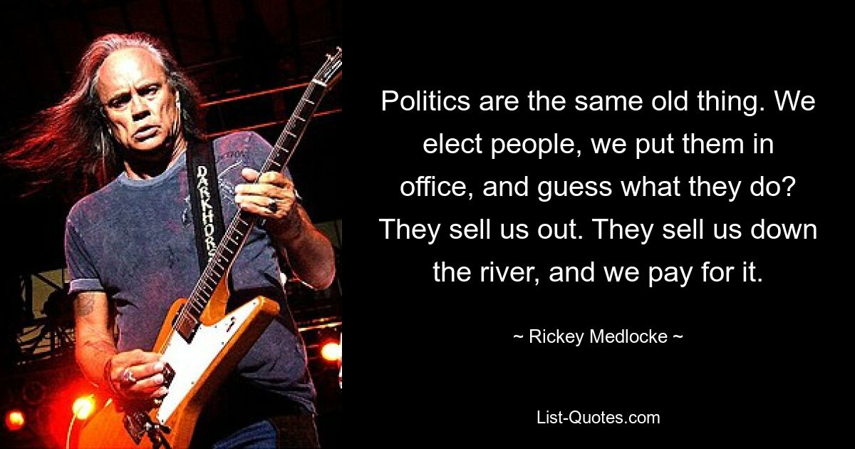 Politics are the same old thing. We elect people, we put them in office, and guess what they do? They sell us out. They sell us down the river, and we pay for it. — © Rickey Medlocke