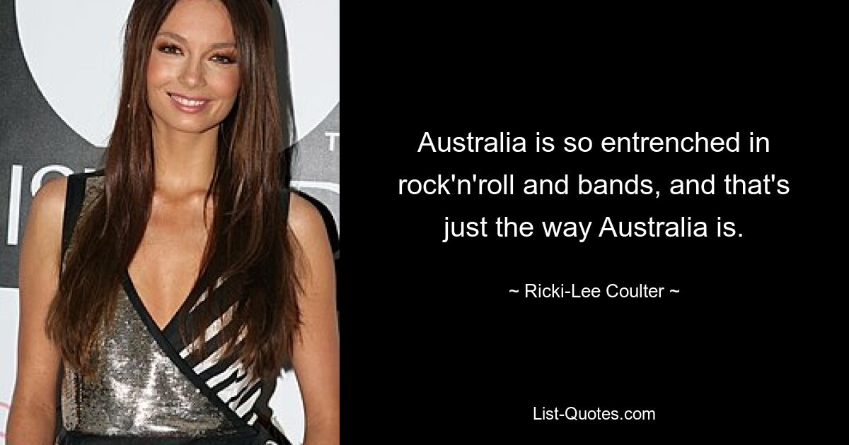 Australia is so entrenched in rock'n'roll and bands, and that's just the way Australia is. — © Ricki-Lee Coulter