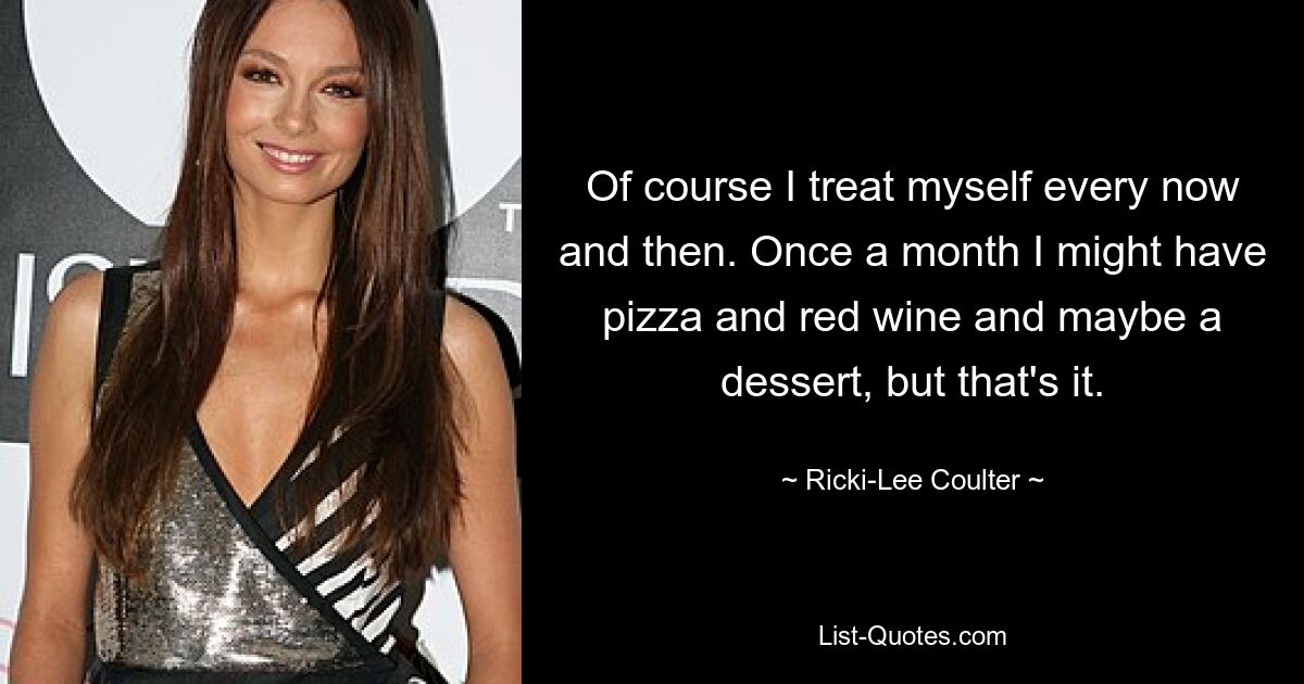 Of course I treat myself every now and then. Once a month I might have pizza and red wine and maybe a dessert, but that's it. — © Ricki-Lee Coulter