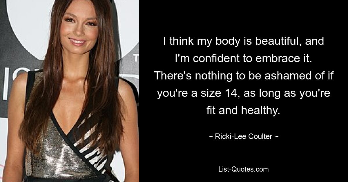 I think my body is beautiful, and I'm confident to embrace it. There's nothing to be ashamed of if you're a size 14, as long as you're fit and healthy. — © Ricki-Lee Coulter