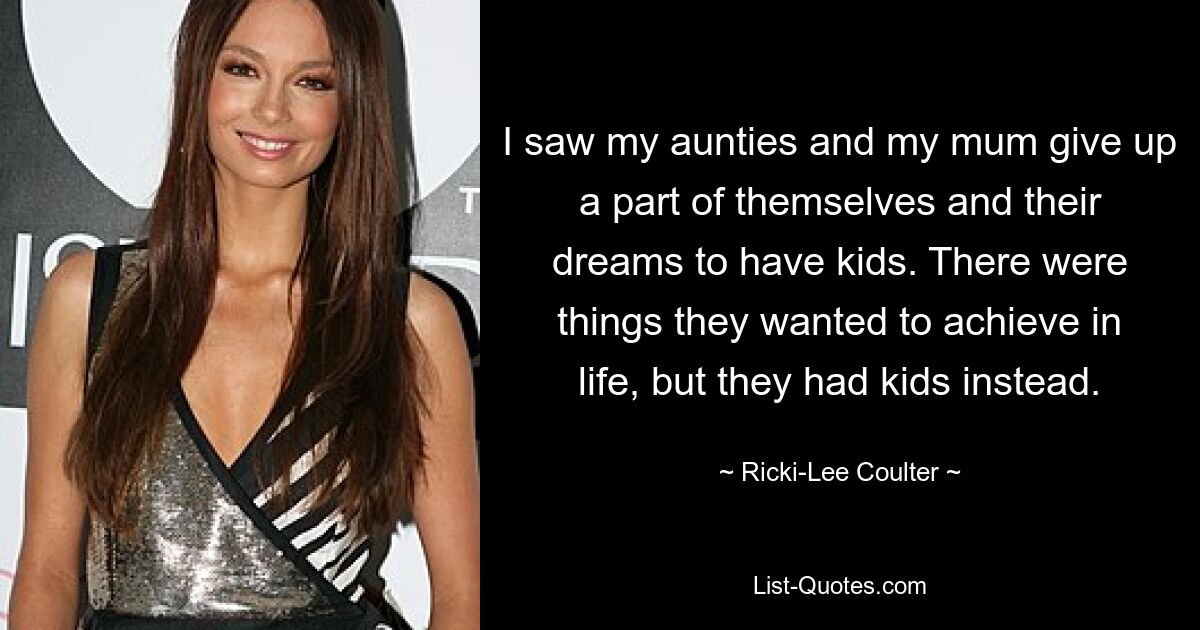 I saw my aunties and my mum give up a part of themselves and their dreams to have kids. There were things they wanted to achieve in life, but they had kids instead. — © Ricki-Lee Coulter