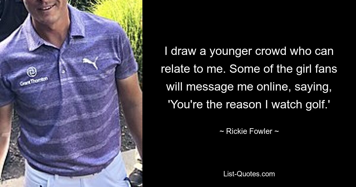 I draw a younger crowd who can relate to me. Some of the girl fans will message me online, saying, 'You're the reason I watch golf.' — © Rickie Fowler