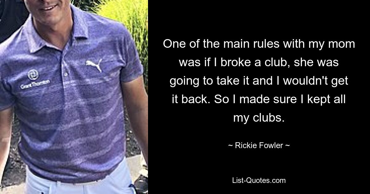 One of the main rules with my mom was if I broke a club, she was going to take it and I wouldn't get it back. So I made sure I kept all my clubs. — © Rickie Fowler