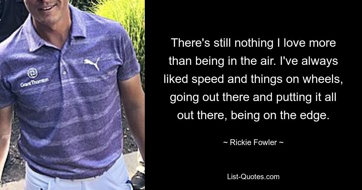 There's still nothing I love more than being in the air. I've always liked speed and things on wheels, going out there and putting it all out there, being on the edge. — © Rickie Fowler