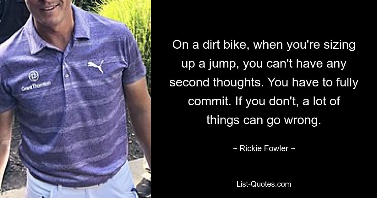 On a dirt bike, when you're sizing up a jump, you can't have any second thoughts. You have to fully commit. If you don't, a lot of things can go wrong. — © Rickie Fowler