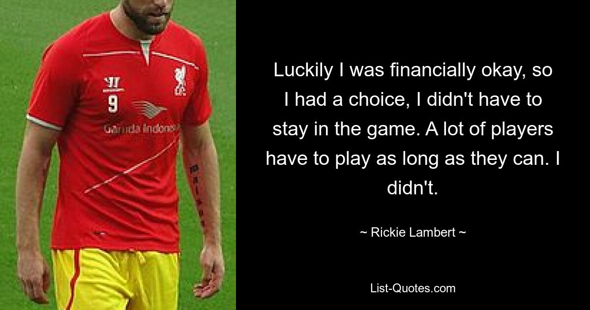 Luckily I was financially okay, so I had a choice, I didn't have to stay in the game. A lot of players have to play as long as they can. I didn't. — © Rickie Lambert