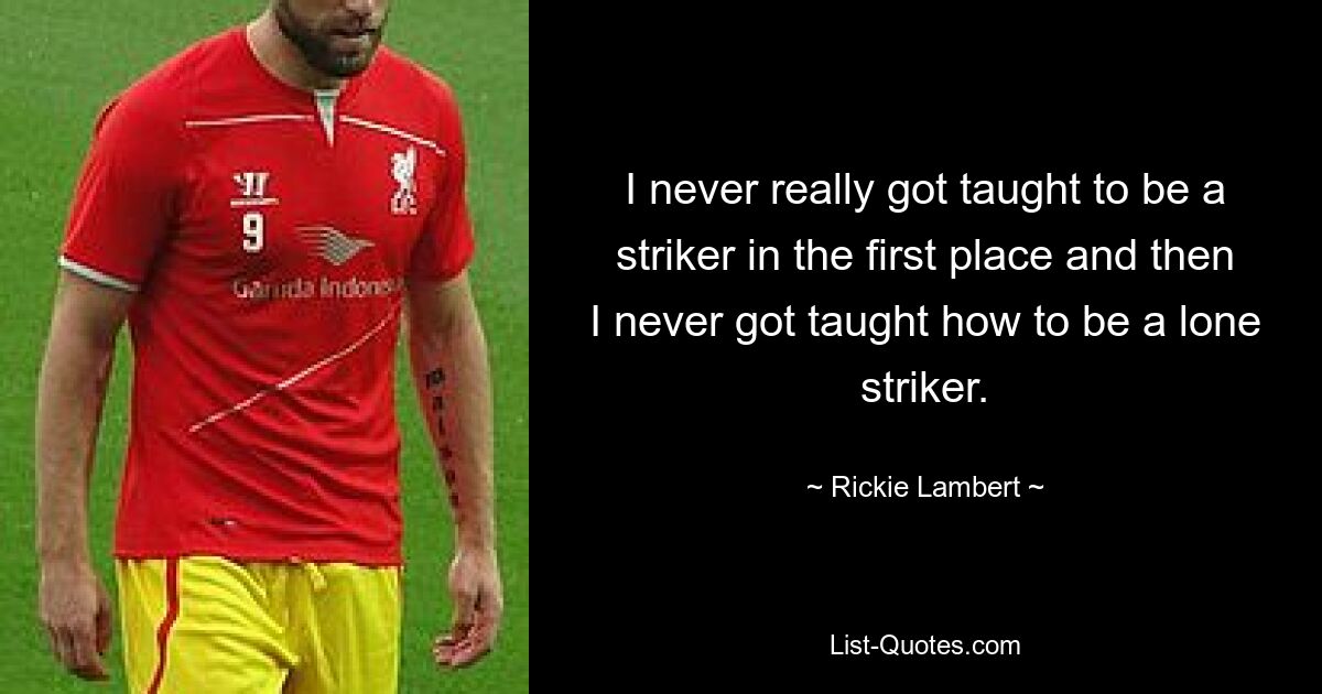 I never really got taught to be a striker in the first place and then I never got taught how to be a lone striker. — © Rickie Lambert