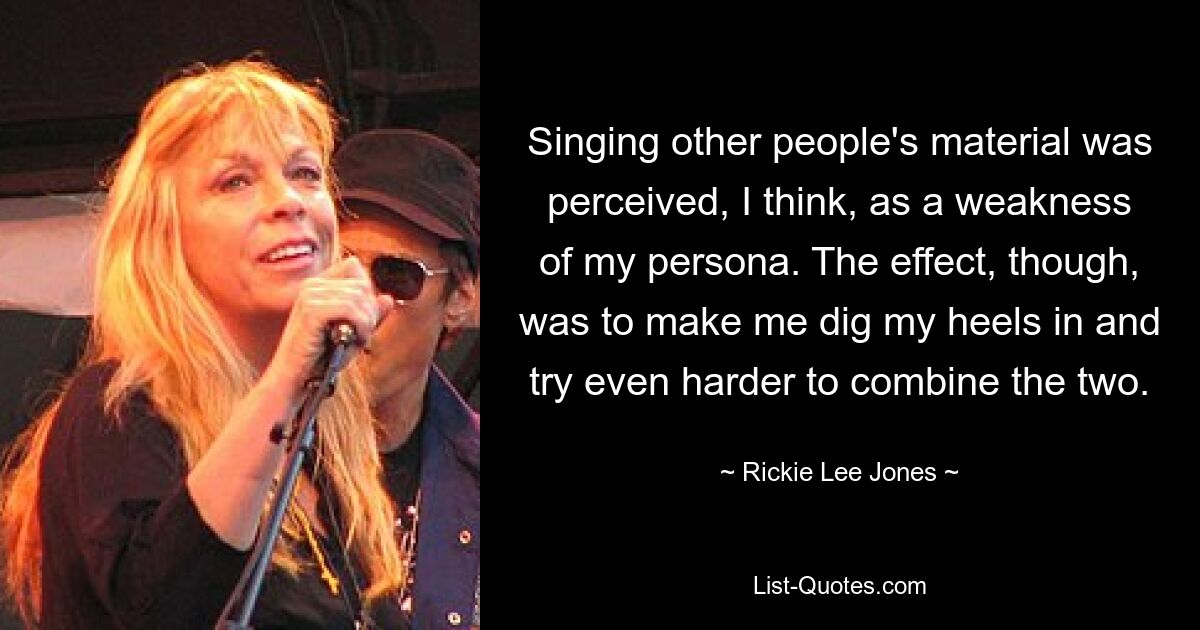 Singing other people's material was perceived, I think, as a weakness of my persona. The effect, though, was to make me dig my heels in and try even harder to combine the two. — © Rickie Lee Jones