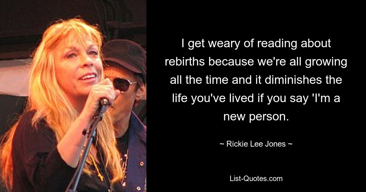 I get weary of reading about rebirths because we're all growing all the time and it diminishes the life you've lived if you say 'I'm a new person. — © Rickie Lee Jones