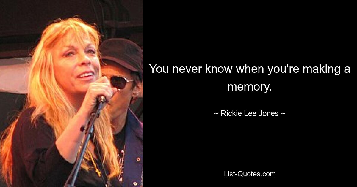 You never know when you're making a memory. — © Rickie Lee Jones