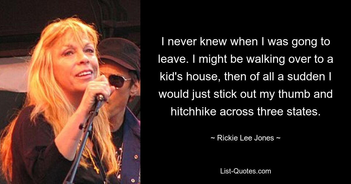 I never knew when I was gong to leave. I might be walking over to a kid's house, then of all a sudden I would just stick out my thumb and hitchhike across three states. — © Rickie Lee Jones