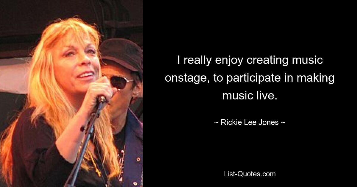 I really enjoy creating music onstage, to participate in making music live. — © Rickie Lee Jones