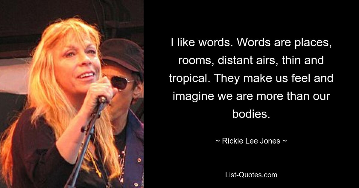 I like words. Words are places, rooms, distant airs, thin and tropical. They make us feel and imagine we are more than our bodies. — © Rickie Lee Jones