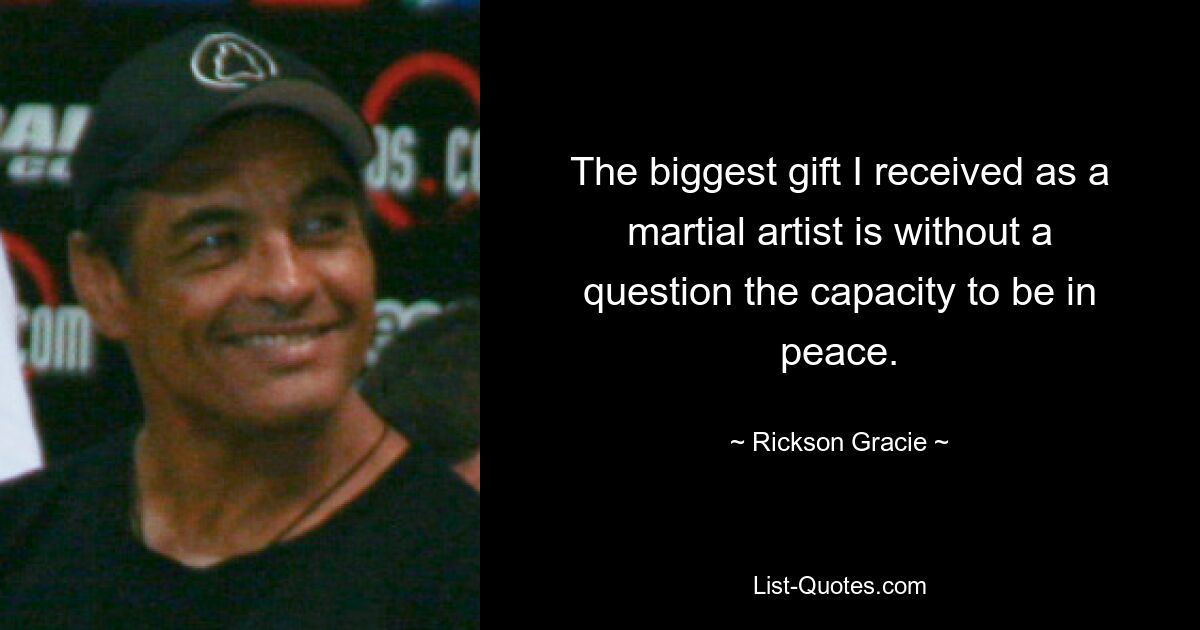 The biggest gift I received as a martial artist is without a question the capacity to be in peace. — © Rickson Gracie