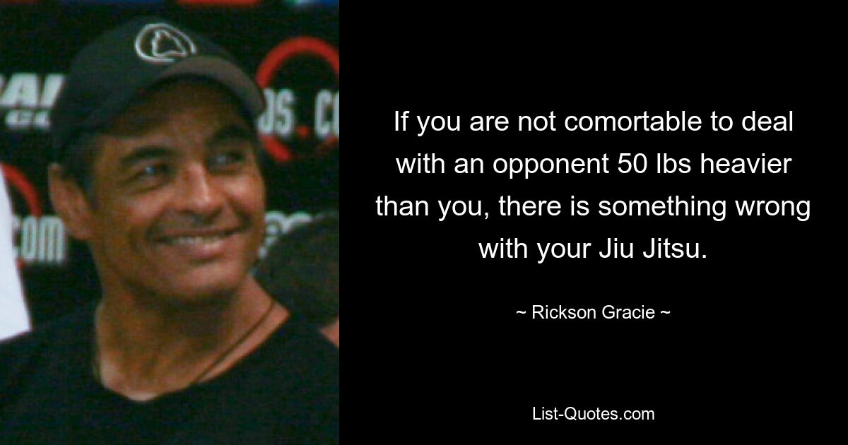 If you are not comortable to deal with an opponent 50 lbs heavier than you, there is something wrong with your Jiu Jitsu. — © Rickson Gracie