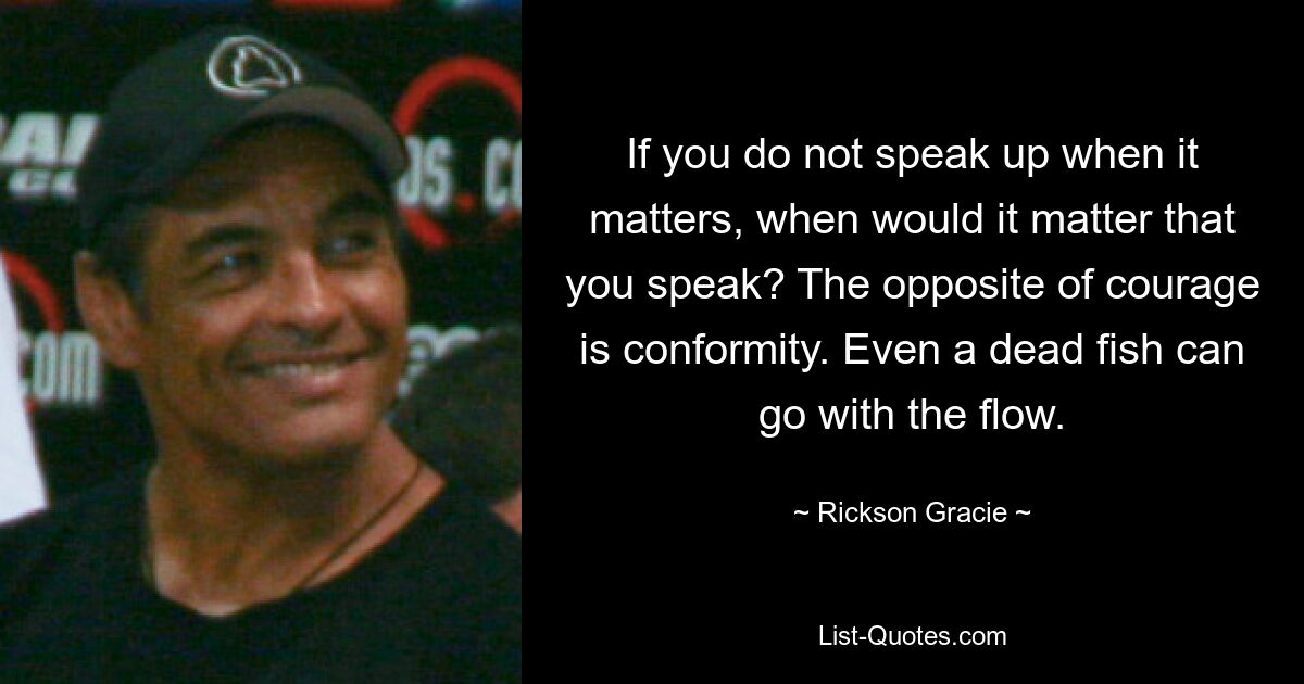 If you do not speak up when it matters, when would it matter that you speak? The opposite of courage is conformity. Even a dead fish can go with the flow. — © Rickson Gracie