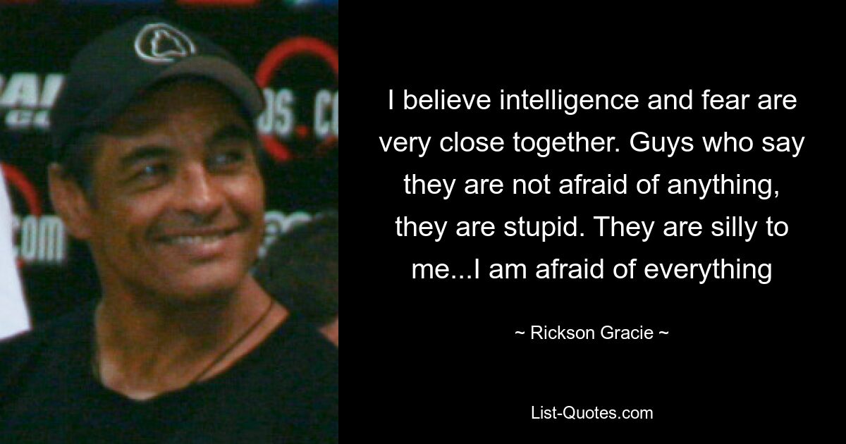 I believe intelligence and fear are very close together. Guys who say they are not afraid of anything, they are stupid. They are silly to me...I am afraid of everything — © Rickson Gracie