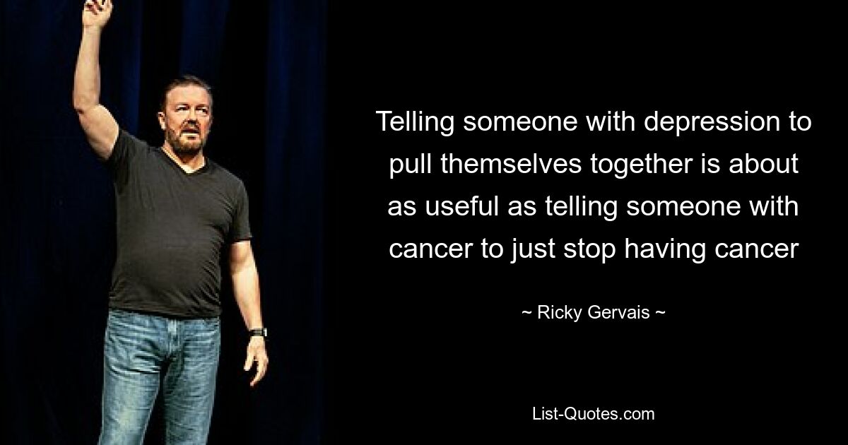 Telling someone with depression to pull themselves together is about as useful as telling someone with cancer to just stop having cancer — © Ricky Gervais