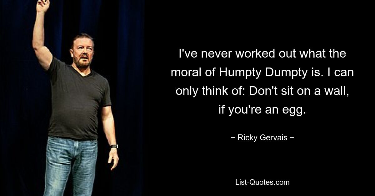 I've never worked out what the moral of Humpty Dumpty is. I can only think of: Don't sit on a wall, if you're an egg. — © Ricky Gervais