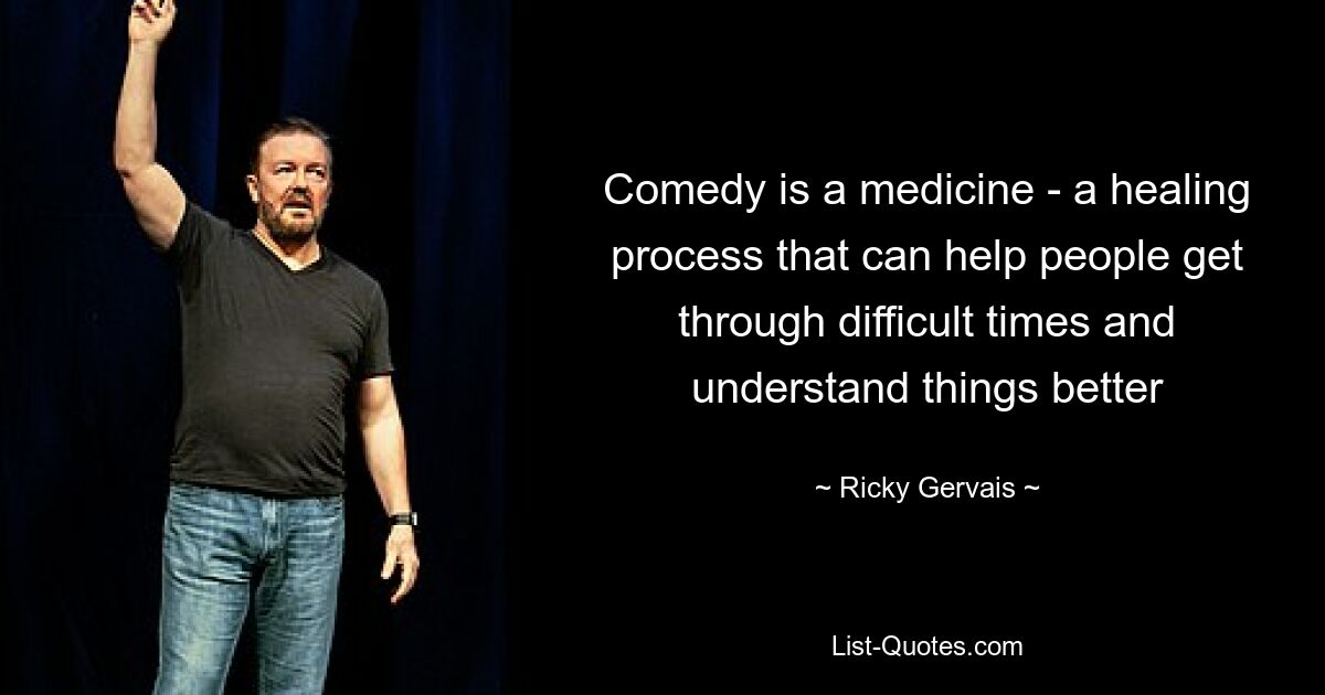 Comedy is a medicine - a healing process that can help people get through difficult times and understand things better — © Ricky Gervais